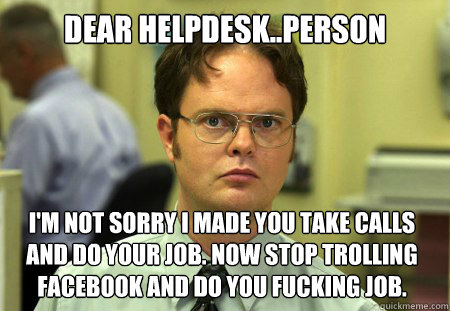 Dear Helpdesk..person I'm not sorry I made you take calls and do your job. Now stop trolling facebook and do you fucking job.  Dwight