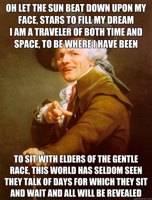 Oh let the sun beat down upon my face, stars to fill my dream 
I am a traveler of both time and space, to be where I have been  To sit with elders of the gentle race, this world has seldom seen 
They talk of days for which they sit and wait and all will b  Joseph Ducreux