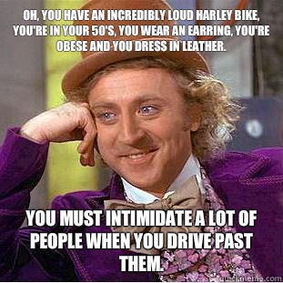 Oh, you have an incredibly loud Harley bike, you're in your 50's, you wear an earring, you're obese and you dress in leather.  You must intimidate a lot of people when you drive past them.  - Oh, you have an incredibly loud Harley bike, you're in your 50's, you wear an earring, you're obese and you dress in leather.  You must intimidate a lot of people when you drive past them.   Condescending Wonka