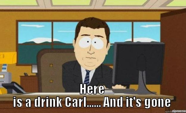  HERE IS A DRINK CARL...... AND IT'S GONE aaaand its gone