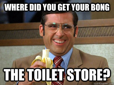 Where did you get your bong the toilet store?  Brick Tamland