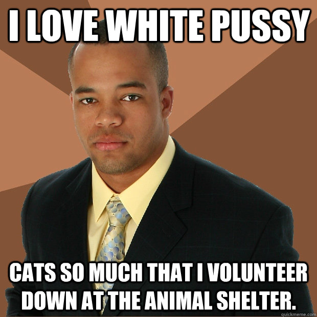 I love white pussy cats so much that I volunteer down at the animal shelter.  Successful Black Man