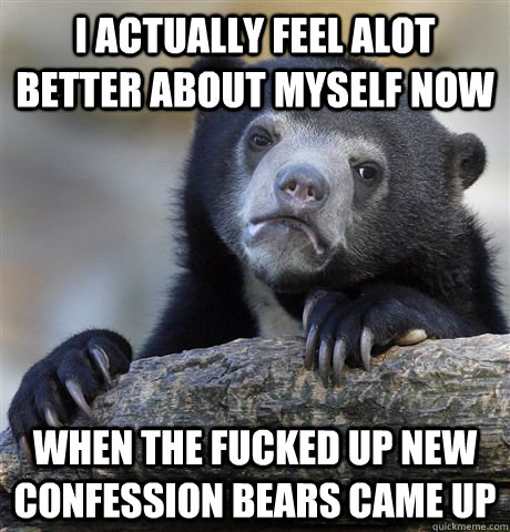 I actually feel alot better about myself now when the fucked up new  confession bears came up  Confession Bear