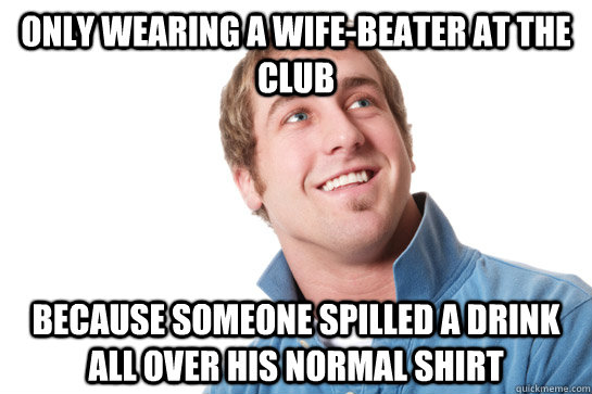 only wearing a wife-beater at the club because someone spilled a drink all over his normal shirt  Misunderstood D-Bag