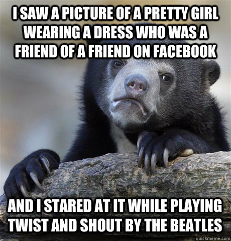 I saw a picture of a pretty girl wearing a dress who was a friend of a friend on Facebook And I stared at it while playing Twist and Shout by the Beatles - I saw a picture of a pretty girl wearing a dress who was a friend of a friend on Facebook And I stared at it while playing Twist and Shout by the Beatles  Confession Bear