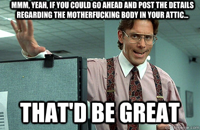 Mmm, yeah, if you could go ahead and post the details regarding the motherfucking body in your attic... that'd be great - Mmm, yeah, if you could go ahead and post the details regarding the motherfucking body in your attic... that'd be great  Office Space