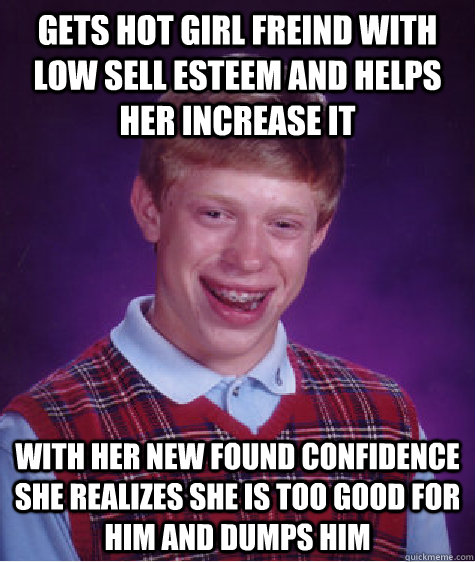 Gets hot girl freind with low sell esteem and helps her increase it With her new found confidence she realizes she is too good for him and dumps him - Gets hot girl freind with low sell esteem and helps her increase it With her new found confidence she realizes she is too good for him and dumps him  Bad Luck Brian