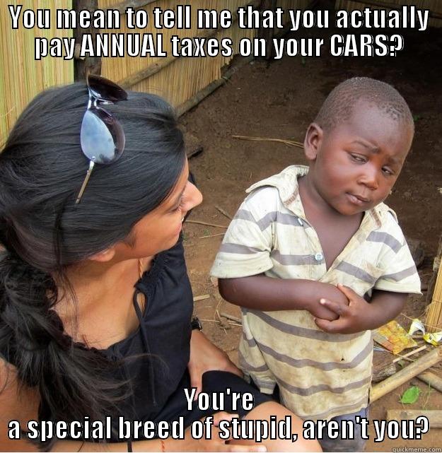 YOU MEAN TO TELL ME THAT YOU ACTUALLY PAY ANNUAL TAXES ON YOUR CARS? YOU'RE A SPECIAL BREED OF STUPID, AREN'T YOU? Skeptical Third World Kid