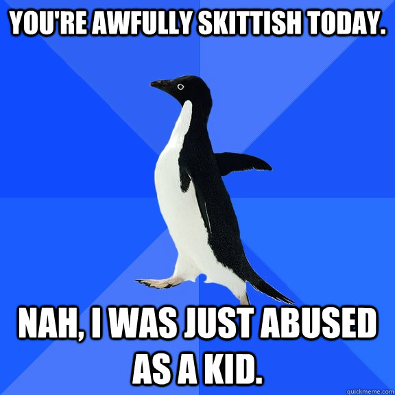 You're awfully skittish today. Nah, I was just abused as a kid.  Socially Awkward Penguin