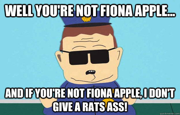 Well you're not fiona apple... And if you're not fiona apple, I don't give a rats ass!  