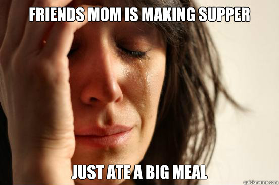 Friends mom is making supper Just ate a big meal  First World Problems