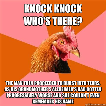 Knock knock        Who's there? The man then proceeded to burst into tears, as his grandmother's alzheimer's had gotten progressively worse and she couldn't even remember his name  Anti-Joke Chicken