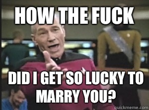 How the fuck Did I get so lucky to marry you?  Annoyed Picard