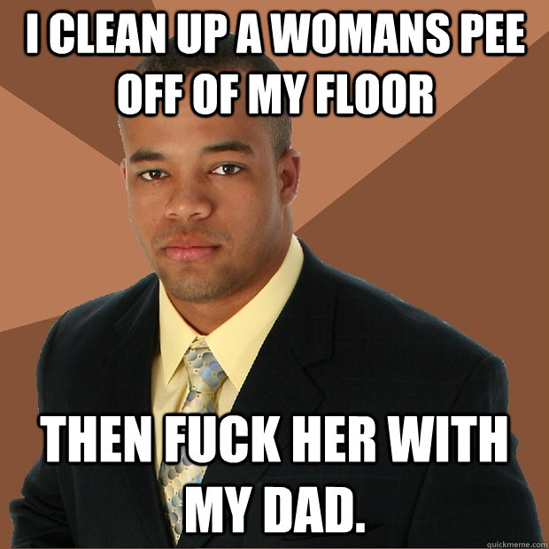 I clean up a womans pee off of my floor then fuck her with my dad.  Successful Black Man