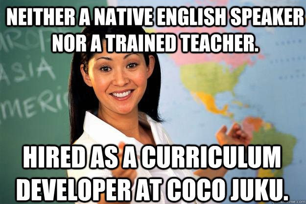 Neither a native English Speaker nor a trained teacher. Hired as a curriculum developer at CoCo Juku.  Unhelpful High School Teacher