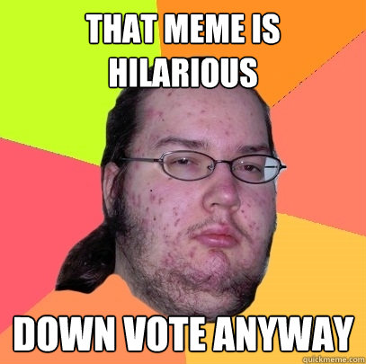 That meme is hilarious Down vote anyway  Butthurt Dweller