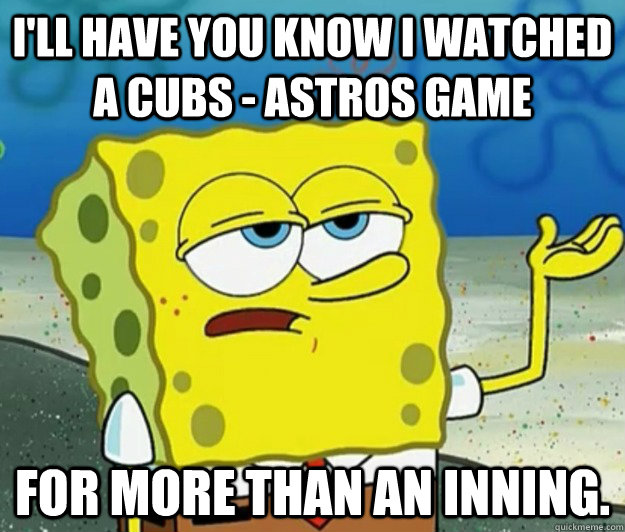 I'll have you know i watched a cubs - astros game  for more than an inning. - I'll have you know i watched a cubs - astros game  for more than an inning.  Tough Spongebob