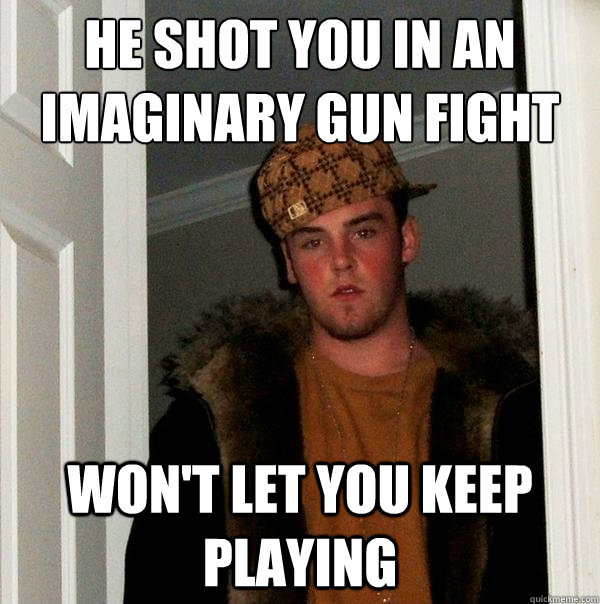 He shot you in an imaginary gun fight Won't let you keep playing  Scumbag Steve