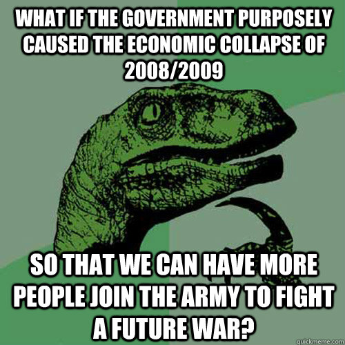 What if the government purposely caused the economic collapse of 2008/2009 So that we can have more people join the army to fight a future war?  Philosoraptor