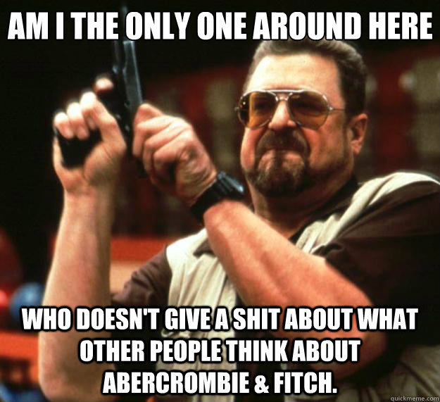 Am I the only one around here Who doesn't give a shit about what other people think about Abercrombie & Fitch.  Big Lebowski