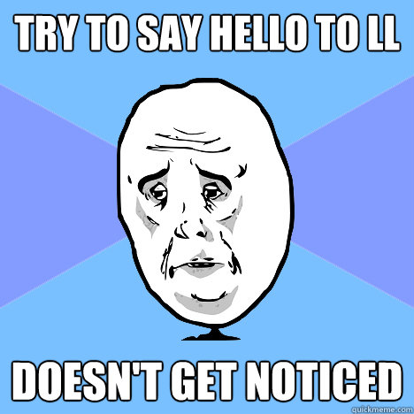 Try to say hello to ll doesn't get noticed  Okay Guy