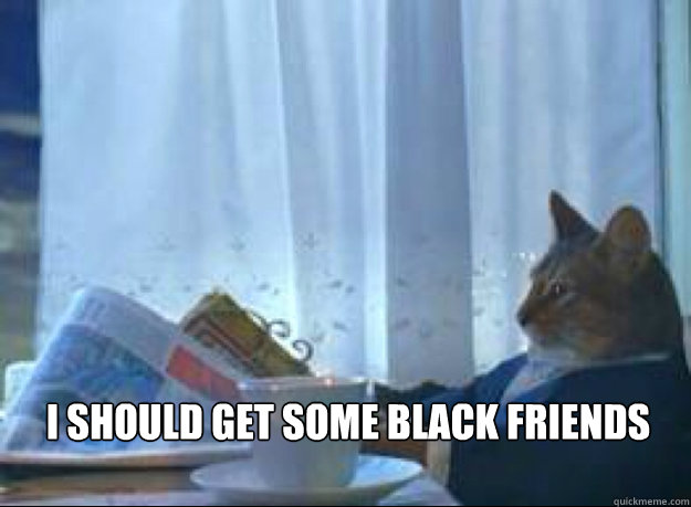 i should get some black friends   I should buy a boat cat