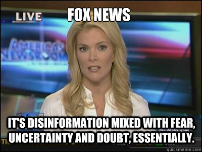 Fox News It's disinformation mixed with fear, uncertainty and doubt, essentially.  Megyn Kelly