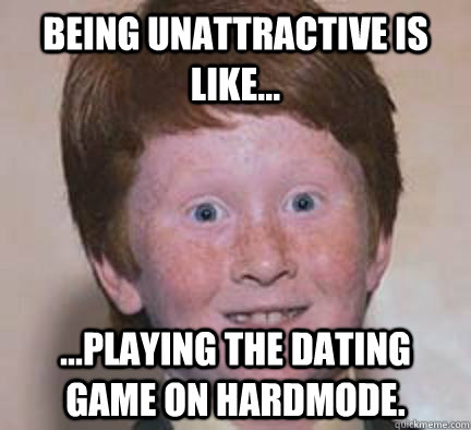 being unattractive is like...  ...playing the dating game on hardmode.  Over Confident Ginger