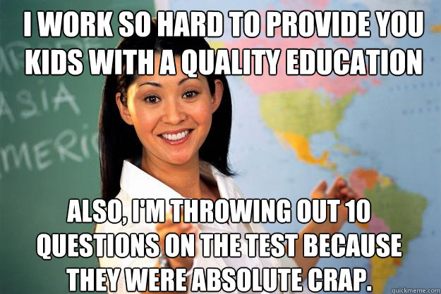 I work so hard to provide you kids with a quality education Also, I'm throwing out 10 questions on the test because they were absolute crap. - I work so hard to provide you kids with a quality education Also, I'm throwing out 10 questions on the test because they were absolute crap.  Unhelpful High School Teacher