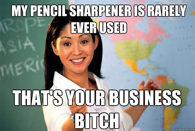 my pencil sharpener is rarely ever used that's your business bitch  Unhelpful High School Teacher