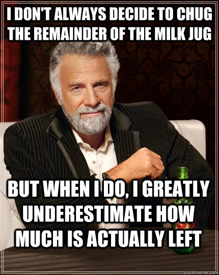 I don't always decide to chug the remainder of the milk jug but when I do, I greatly underestimate how much is actually left - I don't always decide to chug the remainder of the milk jug but when I do, I greatly underestimate how much is actually left  The Most Interesting Man In The World