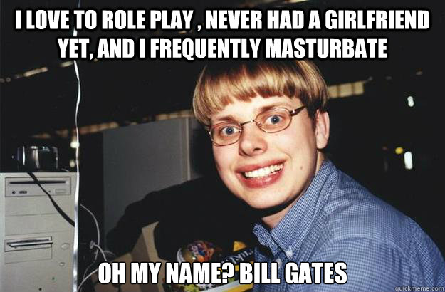 I love to role play , never had a girlfriend yet, and I frequently masturbate Oh my name? Bill gates  Gates Kid