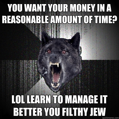 you want your money in a reasonable amount of time? lol learn to manage it better you filthy jew  Insanity Wolf