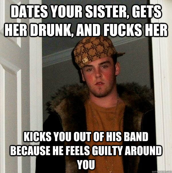 Dates your sister, gets her drunk, and fucks her Kicks you out of his band because he feels guilty around you - Dates your sister, gets her drunk, and fucks her Kicks you out of his band because he feels guilty around you  Scumbag Steve