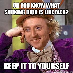 Oh you know what sucking dick is like alex? Keep it to yourself  Condescending Wonka