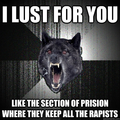 i lust for you like the section of prision where they keep all the rapists  Insanity Wolf