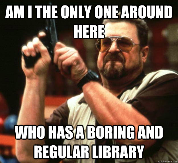 am I the only one around here who has a boring and regular library  Angry Walter