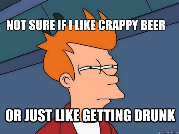 Not sure if I like crappy beer or just like getting drunk  Futurama Fry