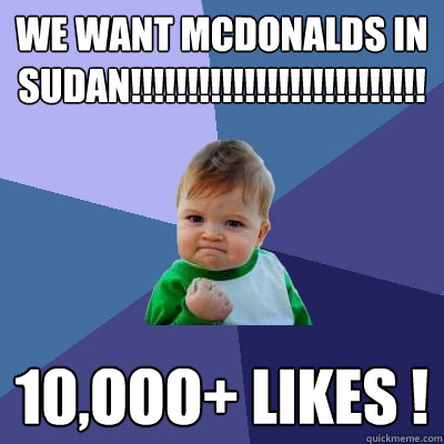 We Want Mcdonalds In Sudan!!!!!!!!!!!!!!!!!!!!!!!!!!!!!!!!!!!!!!!
 10,OOO+ LIKES ! - We Want Mcdonalds In Sudan!!!!!!!!!!!!!!!!!!!!!!!!!!!!!!!!!!!!!!!
 10,OOO+ LIKES !  Success Kid