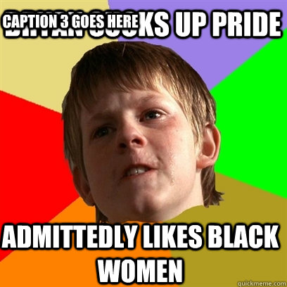 Bryan sucks up pride admittedly likes black women Caption 3 goes here  Angry School Boy