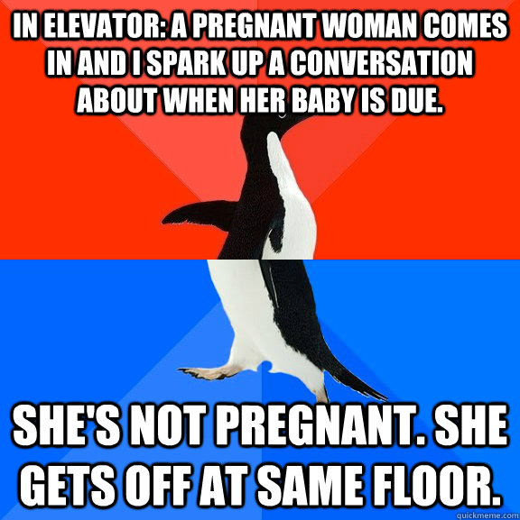 In elevator: a pregnant woman comes in and I spark up a conversation about when her baby is due. She's not pregnant. She gets off at same floor.  - In elevator: a pregnant woman comes in and I spark up a conversation about when her baby is due. She's not pregnant. She gets off at same floor.   Socially Awesome Awkward Penguin