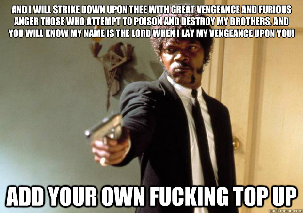 And I will strike down upon thee with great vengeance and furious anger those who attempt to poison and destroy my brothers. And you will know my name is the Lord when I lay my vengeance upon you! Add your own fucking top up - And I will strike down upon thee with great vengeance and furious anger those who attempt to poison and destroy my brothers. And you will know my name is the Lord when I lay my vengeance upon you! Add your own fucking top up  Samuel L Jackson