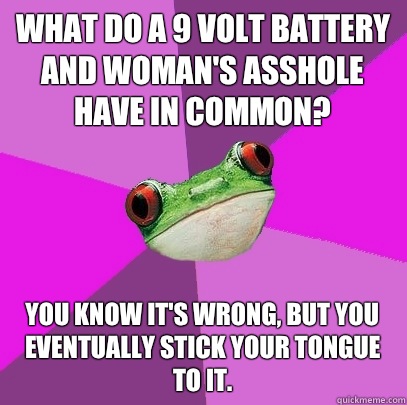 What do a 9 volt battery and woman's asshole have in common? You know it's wrong, but you eventually stick your tongue to it.  - What do a 9 volt battery and woman's asshole have in common? You know it's wrong, but you eventually stick your tongue to it.   Foul Bachelorette Frog