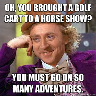 Oh, you brought a golf cart to a horse show? You must go on so many adventures. - Oh, you brought a golf cart to a horse show? You must go on so many adventures.  Condescending Wonka