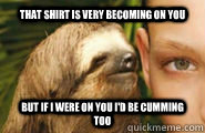 that shirt is very becoming on you but if i were on you I'd be cumming too - that shirt is very becoming on you but if i were on you I'd be cumming too  Creepy Sloth