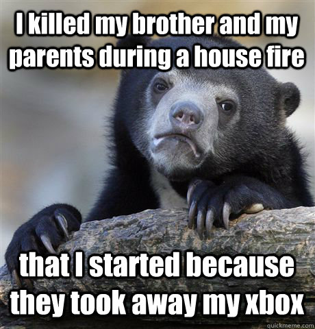 I killed my brother and my parents during a house fire that I started because they took away my xbox  Confession Bear