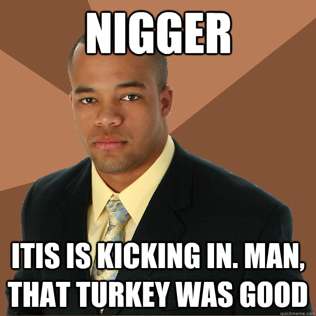 Nigger Itis is kicking in. Man, that turkey was good  Successful Black Man