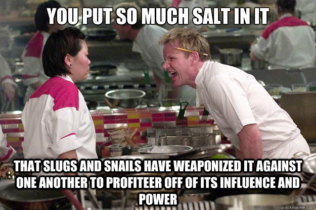 YOU PUT SO MUCH SALT IN IT THAT SLUGS AND SNAILS HAVE WEAPONIZED IT AGAINST ONE ANOTHER TO PROFITEER OFF OF ITS INFLUENCE AND POWER - YOU PUT SO MUCH SALT IN IT THAT SLUGS AND SNAILS HAVE WEAPONIZED IT AGAINST ONE ANOTHER TO PROFITEER OFF OF ITS INFLUENCE AND POWER  Misc