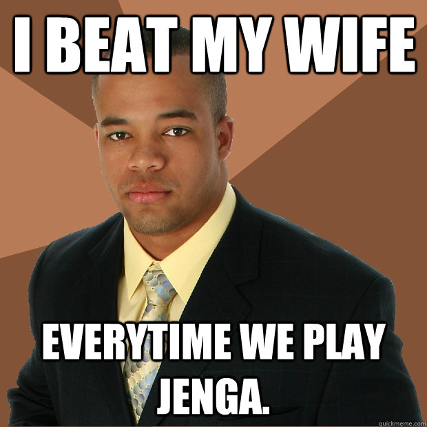 i beat my wife everytime we play jenga.  Successful Black Man