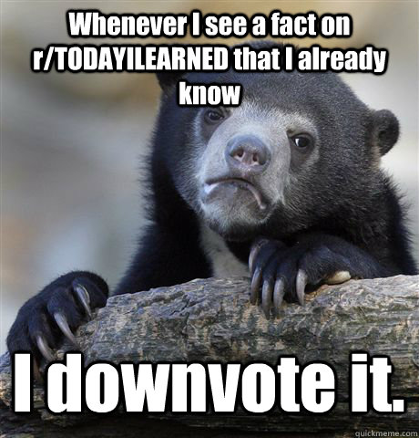 Whenever I see a fact on r/TODAYILEARNED that I already know I downvote it.  Confession Bear